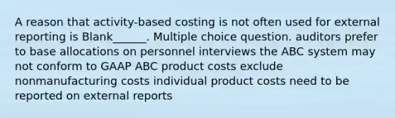 A reason that activity-based costing is not often used for external reporting is Blank______. Multiple choice question. auditors prefer to base allocations on personnel interviews the ABC system may not conform to GAAP ABC product costs exclude nonmanufacturing costs individual product costs need to be reported on external reports