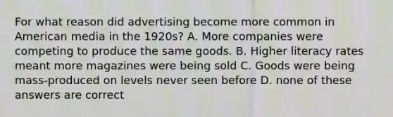 For what reason did advertising become more common in American media in the 1920s? A. More companies were competing to produce the same goods. B. Higher literacy rates meant more magazines were being sold C. Goods were being mass-produced on levels never seen before D. none of these answers are correct