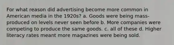 For what reason did advertising become more common in American media in the 1920s? a. Goods were being mass-produced on levels never seen before b. More companies were competing to produce the same goods. c. all of these d. Higher literacy rates meant more magazines were being sold.