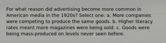 For what reason did advertising become more common in American media in the 1920s? Select one: a. More companies were competing to produce the same goods. b. Higher literacy rates meant more magazines were being sold. c. Goods were being mass-produced on levels never seen before.