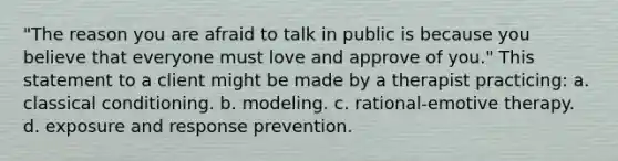 "The reason you are afraid to talk in public is because you believe that everyone must love and approve of you." This statement to a client might be made by a therapist practicing: a. classical conditioning. b. modeling. c. rational-emotive therapy. d. exposure and response prevention.