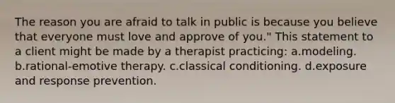 The reason you are afraid to talk in public is because you believe that everyone must love and approve of you." This statement to a client might be made by a therapist practicing: a.modeling. b.rational-emotive therapy. c.classical conditioning. d.exposure and response prevention.