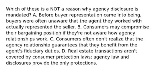 Which of these is a NOT a reason why agency disclosure is mandated? A. Before buyer representation came into being, buyers were often unaware that the agent they worked with actually represented the seller. B. Consumers may compromise their bargaining position if they're not aware how agency relationships work. C. Consumers often don't realize that the agency relationship guarantees that they benefit from the agent's fiduciary duties. D. Real estate transactions aren't covered by consumer protection laws; agency law and disclosures provide the only protections.