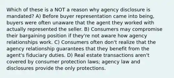 Which of these is a NOT a reason why agency disclosure is mandated? A) Before buyer representation came into being, buyers were often unaware that the agent they worked with actually represented the seller. B) Consumers may compromise their bargaining position if they're not aware how agency relationships work. C) Consumers often don't realize that the agency relationship guarantees that they benefit from the agent's fiduciary duties. D) Real estate transactions aren't covered by consumer protection laws; agency law and disclosures provide the only protections.