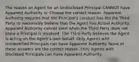 The reason an Agent for an Undisclosed Principal CANNOT have Apparent Authority is: Choose the correct reason. Apparent Authority requires that the Principal's conduct has led the Third Party to reasonably believe that the Agent has Actual Authority. Apparent Authority cannot exist when the Third Party does not know a Principal is involved. The Third Party believes the Agent is acting on the Agent's own behalf. Only Agents with Unidentified Principals can have Apparent Authority. None of these answers are the correct reason. Only Agents with Disclosed Principals can have Apparent Authority.