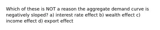 Which of these is NOT a reason the aggregate demand curve is negatively sloped? a) interest rate effect b) wealth effect c) income effect d) export effect