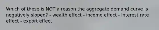 Which of these is NOT a reason the aggregate demand curve is negatively sloped? - wealth effect - income effect - interest rate effect - export effect