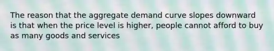 The reason that the aggregate demand curve slopes downward is that when the price level is higher, people cannot afford to buy as many goods and services