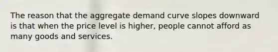 The reason that the aggregate demand curve slopes downward is that when the price level is higher, people cannot afford as many goods and services.