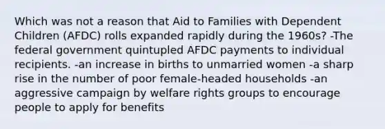 Which was not a reason that Aid to Families with Dependent Children (AFDC) rolls expanded rapidly during the 1960s? -The federal government quintupled AFDC payments to individual recipients. -an increase in births to unmarried women -a sharp rise in the number of poor female-headed households -an aggressive campaign by welfare rights groups to encourage people to apply for benefits