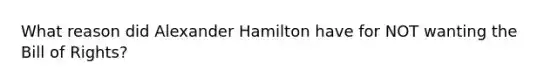 What reason did Alexander Hamilton have for NOT wanting the Bill of Rights?