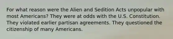 For what reason were the Alien and Sedition Acts unpopular with most Americans? They were at odds with the U.S. Constitution. They violated earlier partisan agreements. They questioned the citizenship of many Americans.