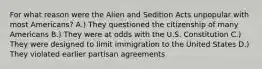 For what reason were the Alien and Sedition Acts unpopular with most Americans? A.) They questioned the citizenship of many Americans B.) They were at odds with the U.S. Constitution C.) They were designed to limit immigration to the United States D.) They violated earlier partisan agreements