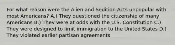 For what reason were the Alien and Sedition Acts unpopular with most Americans? A.) They questioned the citizenship of many Americans B.) They were at odds with the U.S. Constitution C.) They were designed to limit immigration to the United States D.) They violated earlier partisan agreements