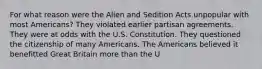 For what reason were the Alien and Sedition Acts unpopular with most Americans? They violated earlier partisan agreements. They were at odds with the U.S. Constitution. They questioned the citizenship of many Americans. The Americans believed it benefitted Great Britain more than the U