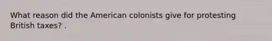 What reason did the American colonists give for protesting British taxes? .