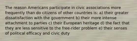 The reason Americans participate in civic associations more frequently than do citizens of other countries is: a) their greater dissatisfaction with the government b) their more intense attachment to parties c) their European heritage d) the fact that they are less sensitive to the free-rider problem e) their senses of political efficacy and civic duty