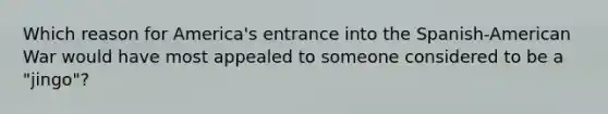 Which reason for America's entrance into the Spanish-American War would have most appealed to someone considered to be a "jingo"?