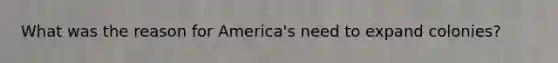 What was the reason for America's need to expand colonies?