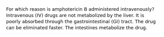 For which reason is amphotericin B administered intravenously? Intravenous (IV) drugs are not metabolized by the liver. It is poorly absorbed through the gastrointestinal (GI) tract. The drug can be eliminated faster. The intestines metabolize the drug.