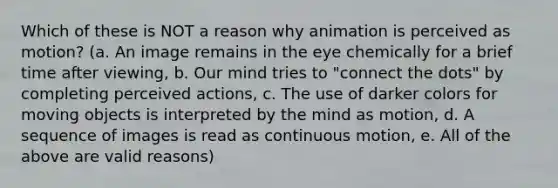 Which of these is NOT a reason why animation is perceived as motion? (a. An image remains in the eye chemically for a brief time after viewing, b. Our mind tries to "connect the dots" by completing perceived actions, c. The use of darker colors for moving objects is interpreted by the mind as motion, d. A sequence of images is read as continuous motion, e. All of the above are valid reasons)