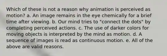 Which of these is not a reason why animation is perceived as motion? a. An image remains in the eye chemically for a brief time after viewing. b. Our mind tries to "connect the dots" by completing perceived actions. c. The use of darker colors for moving objects is interpreted by the mind as motion. d. A sequence of images is read as continuous motion. e. All of the above are valid reasons.