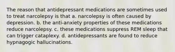 The reason that antidepressant medications are sometimes used to treat narcolepsy is that a. narcolepsy is often caused by depression. b. the anti-anxiety properties of these medications reduce narcolepsy. c. these medications suppress REM sleep that can trigger cataplexy. d. antidepressants are found to reduce hypnagogic hallucinations.