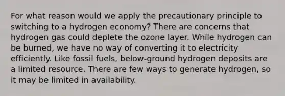 For what reason would we apply the precautionary principle to switching to a hydrogen economy? There are concerns that hydrogen gas could deplete the ozone layer. While hydrogen can be burned, we have no way of converting it to electricity efficiently. Like fossil fuels, below-ground hydrogen deposits are a limited resource. There are few ways to generate hydrogen, so it may be limited in availability.