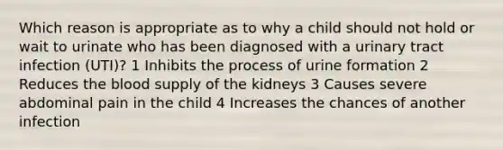 Which reason is appropriate as to why a child should not hold or wait to urinate who has been diagnosed with a urinary tract infection (UTI)? 1 Inhibits the process of urine formation 2 Reduces <a href='https://www.questionai.com/knowledge/k7oXMfj7lk-the-blood' class='anchor-knowledge'>the blood</a> supply of the kidneys 3 Causes severe abdominal pain in the child 4 Increases the chances of another infection