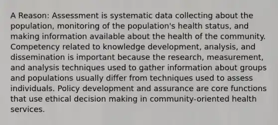 A Reason: Assessment is systematic data collecting about the population, monitoring of the population's health status, and making information available about the health of the community. Competency related to knowledge development, analysis, and dissemination is important because the research, measurement, and analysis techniques used to gather information about groups and populations usually differ from techniques used to assess individuals. Policy development and assurance are core functions that use <a href='https://www.questionai.com/knowledge/kfRu0DCz26-ethical-decision' class='anchor-knowledge'>ethical decision</a> making in community-oriented health services.