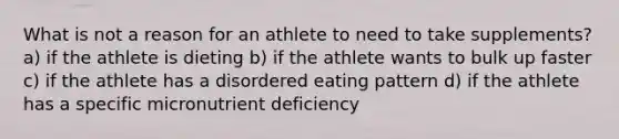 What is not a reason for an athlete to need to take supplements? a) if the athlete is dieting b) if the athlete wants to bulk up faster c) if the athlete has a disordered eating pattern d) if the athlete has a specific micronutrient deficiency