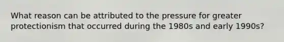 What reason can be attributed to the pressure for greater protectionism that occurred during the 1980s and early 1990s?