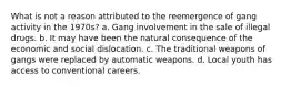 What is not a reason attributed to the reemergence of gang activity in the 1970s? a. Gang involvement in the sale of illegal drugs. b. It may have been the natural consequence of the economic and social dislocation. c. The traditional weapons of gangs were replaced by automatic weapons. d. Local youth has access to conventional careers.