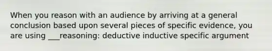 When you reason with an audience by arriving at a general conclusion based upon several pieces of specific evidence, you are using ___reasoning: deductive inductive specific argument