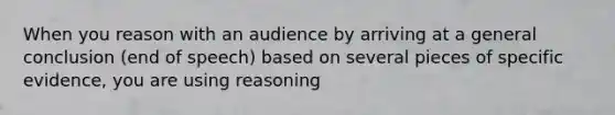 When you reason with an audience by arriving at a general conclusion (end of speech) based on several pieces of specific evidence, you are using reasoning