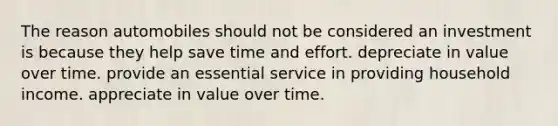 The reason automobiles should not be considered an investment is because they help save time and effort. depreciate in value over time. provide an essential service in providing household income. appreciate in value over time.