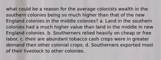 what could be a reason for the average colonists wealth in the southern colonies being so much higher than that of the <a href='https://www.questionai.com/knowledge/kmDJmIr2by-new-england-colonies' class='anchor-knowledge'>new england colonies</a> in the middle colonies? a. Land in the southern colonies had a much higher value than land in the middle in new England colonies. b. Southerners relied heavily on cheap or free labor. c. their are abundant tobacco cash crops were in greater demand then other colonial crops. d. Southerners exported most of their livestock to other colonies.