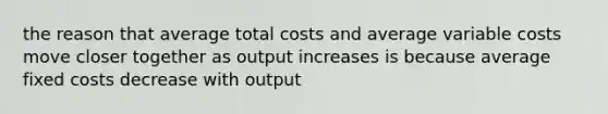 the reason that average total costs and average variable costs move closer together as output increases is because average fixed costs decrease with output