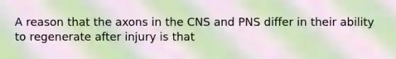 A reason that the axons in the CNS and PNS differ in their ability to regenerate after injury is that