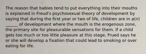 The reason that babies tend to put everything into their mouths is explained in Freud's psychosexual theory of development by saying that during the first year or two of life, children are in a(n) ______ of development where the mouth is the erogenous zone, the primary site for pleasurable sensations for them. If a child gets too much or too little pleasure at this stage, Frued says he or she will develop a fixation that could lead to smoking or over eating for life.