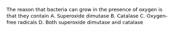 The reason that bacteria can grow in the presence of oxygen is that they contain A. Superoxide dimutase B. Catalase C. Oxygen-free radicals D. Both superoxide dimutase and catalase