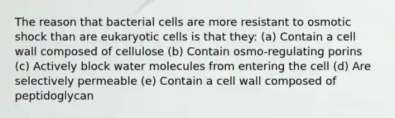 The reason that bacterial cells are more resistant to osmotic shock than are eukaryotic cells is that they: (a) Contain a cell wall composed of cellulose (b) Contain osmo-regulating porins (c) Actively block water molecules from entering the cell (d) Are selectively permeable (e) Contain a cell wall composed of peptidoglycan