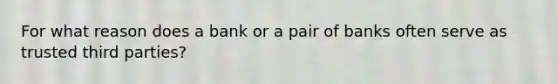 For what reason does a bank or a pair of banks often serve as trusted third parties?