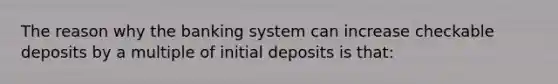 The reason why the banking system can increase checkable deposits by a multiple of initial deposits is that: