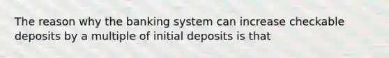 The reason why the banking system can increase checkable deposits by a multiple of initial deposits is that