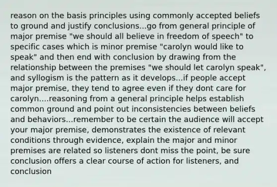 reason on the basis principles using commonly accepted beliefs to ground and justify conclusions...go from general principle of major premise "we should all believe in freedom of speech" to specific cases which is minor premise "carolyn would like to speak" and then end with conclusion by drawing from the relationship between the premises "we should let carolyn speak", and syllogism is the pattern as it develops...if people accept major premise, they tend to agree even if they dont care for carolyn....reasoning from a general principle helps establish common ground and point out inconsistencies between beliefs and behaviors...remember to be certain the audience will accept your major premise, demonstrates the existence of relevant conditions through evidence, explain the major and minor premises are related so listeners dont miss the point, be sure conclusion offers a clear course of action for listeners, and conclusion