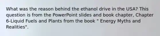 What was the reason behind the ethanol drive in the USA? This question is from the PowerPoint slides and book chapter, Chapter 6-Liquid Fuels and Plants from the book " Energy Myths and Realities".