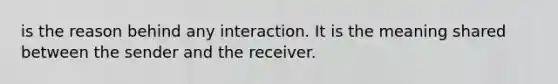 is the reason behind any interaction. It is the meaning shared between the sender and the receiver.