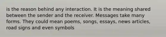 is the reason behind any interaction. It is the meaning shared between the sender and the receiver. Messages take many forms. They could mean poems, songs, essays, news articles, road signs and even symbols