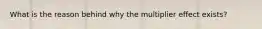 What is the reason behind why the multiplier effect exists?